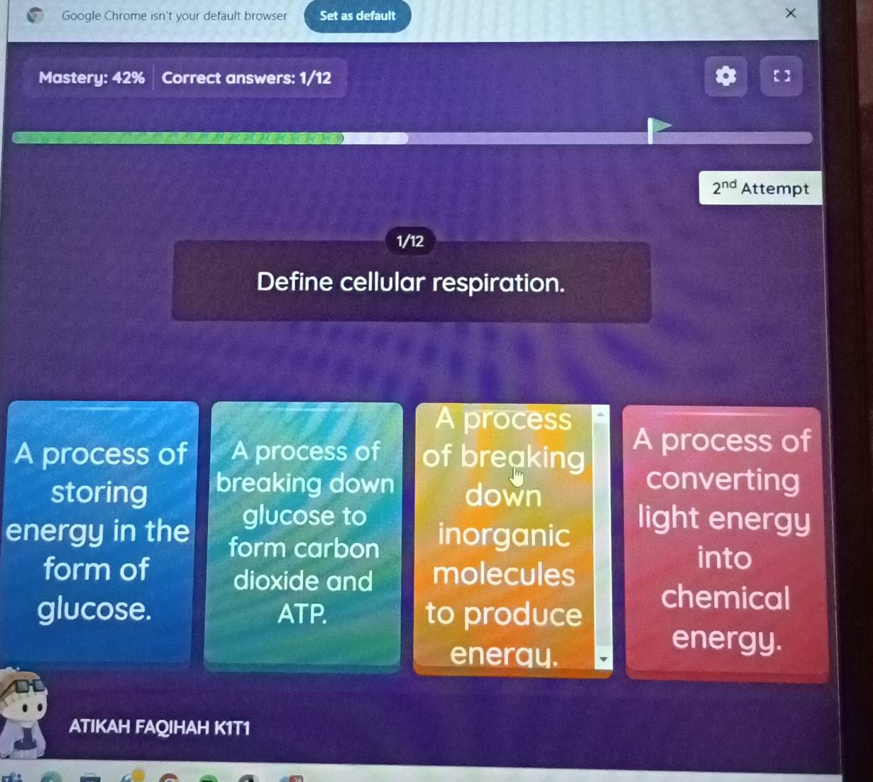 Google Chrome isn't your default browser Set as default 
Mastery: 42% | Correct answers: 1/12
2^(nd) Attempt
1/12
Define cellular respiration. 
A process 
A process of A process of of breaking 
A process of 
storing breaking down down 
converting 
glucose to light energy 
energy in the form carbon inorganic 
form of molecules 
into 
dioxide and 
glucose. ATP. to produce 
chemical 
enerqy. 
energy. 
ATIKAH FAQIHAH K1T1