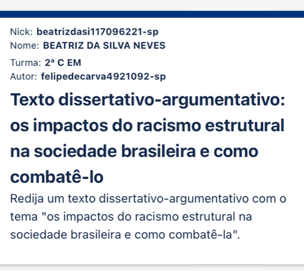 Nick: beatrizdasi117096221-sp 
Nome: BEATRIZ DA SILVA NEVES 
Turma: 2^aC EM 
Autor: felipedecarva4921092-sp 
Texto dissertativo-argumentativo: 
os impactos do racismo estrutural 
na sociedade brasileira e como 
combatê-lo 
Redija um texto dissertativo-argumentativo com o 
tema "os impactos do racismo estrutural na 
sociedade brasileira e como combatê-la".