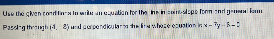 Use the given conditions to write an equation for the line in point-slope form and general form. 
Passing through (4,-8) and perpendicular to the line whose equation is x-7y-6=0