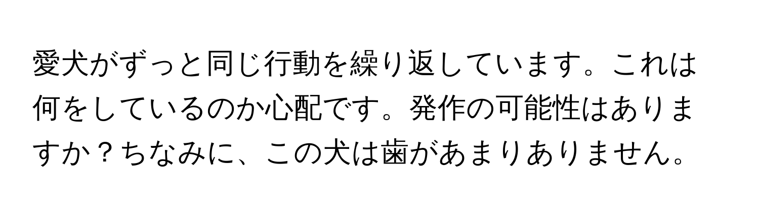 愛犬がずっと同じ行動を繰り返しています。これは何をしているのか心配です。発作の可能性はありますか？ちなみに、この犬は歯があまりありません。