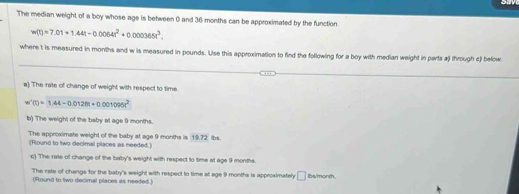 cave 
The median weight of a boy whose age is between 0 and 36 months can be approximated by the function
w(t)=7.01+1.44t-0.0064t^2+0.000365t^3, 
where t is measured in months and w is measured in pounds. Use this approximation to find the following for a boy with median weight in parts a) through c) below. 
a) The rate of change of weight with respect to time.
w'(t)=1.44-0.0128t+0.001095t^2
b) The weight of the baby at age 9 months. 
The approximate weight of the baby at age 9 months is 19.72 Ibs. 
(Round to two decimal places as needed.) 
c) The rate of change of the baby's weight with respect to time at age 9 months. 
The rate of change for the baby's weight with respect to time at age 9 months is approximately D Ibs/month. 
(Round to two decimal places as needed.)