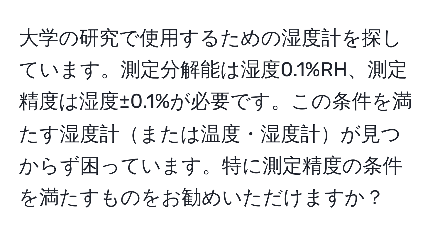 大学の研究で使用するための湿度計を探しています。測定分解能は湿度0.1%RH、測定精度は湿度±0.1%が必要です。この条件を満たす湿度計または温度・湿度計が見つからず困っています。特に測定精度の条件を満たすものをお勧めいただけますか？