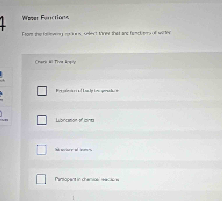 Water Functions
From the following options, select three that are functions of water.
Check All That Apply
a
Regulation of body temperature
nces Lubrication of joints
Structure of bones
Participant in chemical reactions