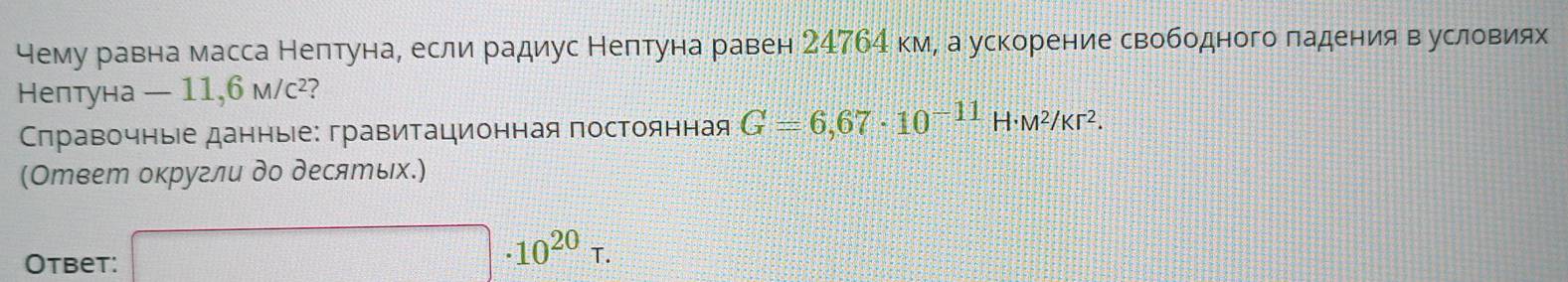 чему равна масса Нептуна, если радиус Нептуна равен 24764 км, а ускорение свободного ладения вусловиях 
Нептуна — 11,6 M/C^2 a 
Сπравочныіе данные: гравитационная постоянная G=6,67· 10^(-11)H· M^2/Kr^2. 
(Ответ округли до десяエых.) 
Otbet: □ · 10^(20)tau.