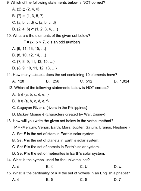 Which of the following statements below is NOT correct?
A.  2 ⊂eq  2,4,6
B.  7 ⊂  1,3,5,7
C.  a,b,c,d ⊂  a,b,c,d
D.  2,4,6 ⊂  1,2,3,4,...
10. What are the elements of the given set below?
F= x|x>7 , x is an odd number)
A.  9,11,13,15,...
B.  8,10,12,14,...
C.  7,8,9,11,13,15,...
D.  8,9,10,11,12,13,...
11. How many subsets does the set containing 10 elements have?
A. 128 B. 256 C. 512 D. 1,024
12. Which of the following statements below is NOT correct?
A. b∈  a,b,c,d,e,f
B. h∈  a,b,c,d,e,f
C. Cagayan River ∈ (rivers in the Philippines)
D. Mickey Mouse ∈ characters created by Walt Disney
13. How will you write the given set below in the verbal method?
P= Mercury, Venus, Earth, Mars, Jupiter, Saturn, Uranus, Neptune 
A. Set P is the set of stars in Earth's solar system.
B. Set P is the set of planets in Earth's solar system.
C. Set P is the set of comets in Earth's solar system.
D. Set P is the set of meteorites in Earth's solar system.
14. What is the symbol used for the universal set?
A. ∈ B. ⊆ C. U D. c
15. What is the cardinality of K= the set of vowels in an English alphabet?
A. 4 B. 5 C. 6 D. 7