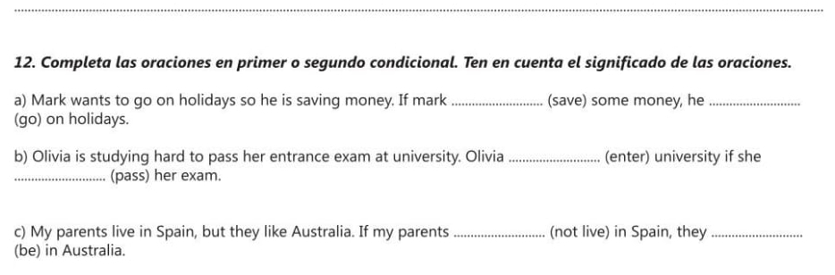 Completa las oraciones en primer o segundo condicional. Ten en cuenta el significado de las oraciones. 
a) Mark wants to go on holidays so he is saving money. If mark _(save) some money, he_ 
(go) on holidays. 
b) Olivia is studying hard to pass her entrance exam at university. Olivia_ (enter) university if she 
_(pass) her exam. 
c) My parents live in Spain, but they like Australia. If my parents _(not live) in Spain, they_ 
(be) in Australia.