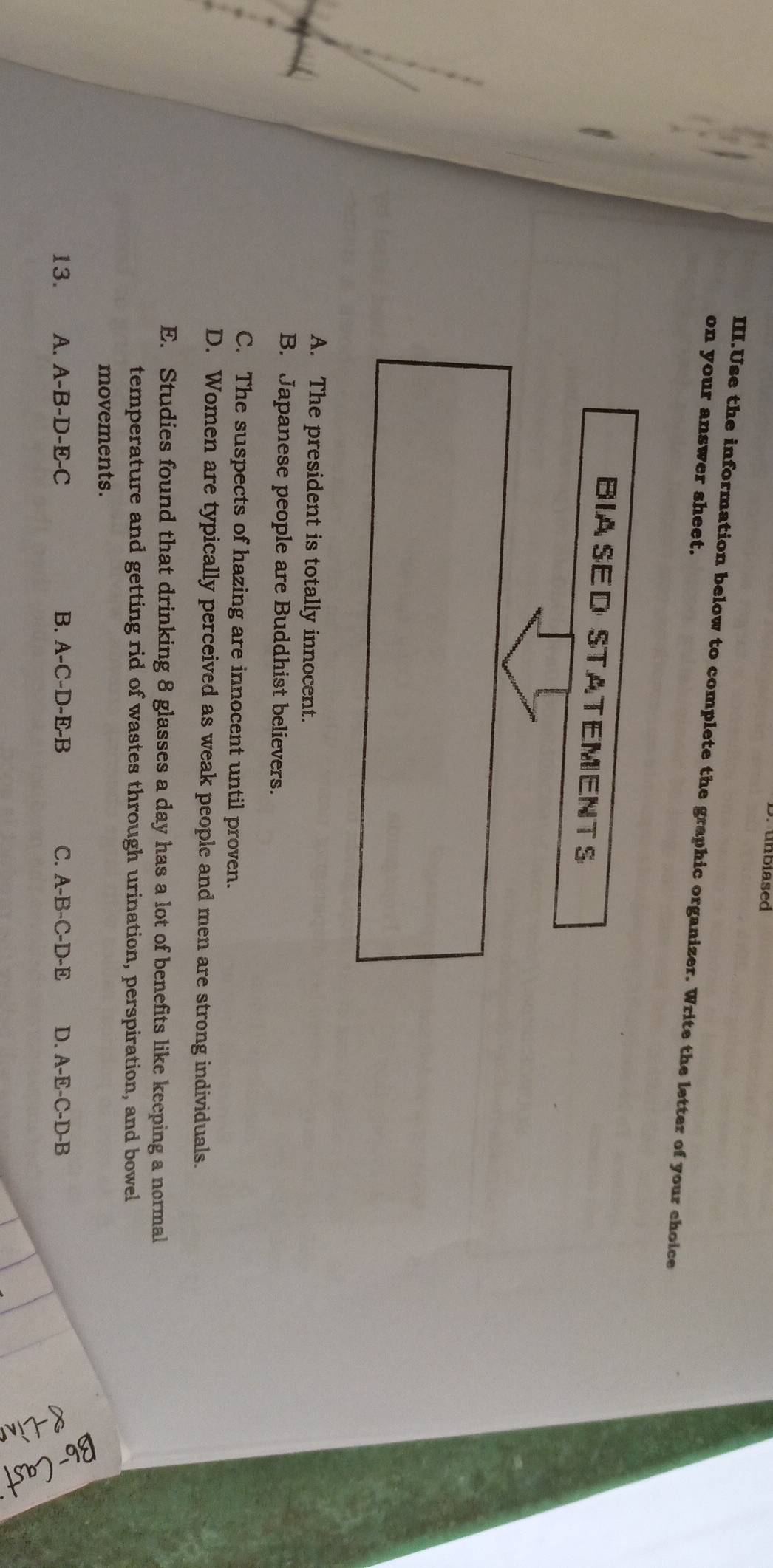 nbiased
on your answer sheet. III.Use the information below to complete the graphic organizer. Write the letter of your choice
BIASED STATEMENTS
A. The president is totally innocent.
B. Japanese people are Buddhist believers.
C. The suspects of hazing are innocent until proven.
D. Women are typically perceived as weak people and men are strong individuals.
E. Studies found that drinking 8 glasses a day has a lot of benefits like keeping a normal
temperature and getting rid of wastes through urination, perspiration, and bowel
movements.
13. A. A-B-D-E-C B. A-C-D-E-B C. A-B-C-D-E D. A-E-C-D-B