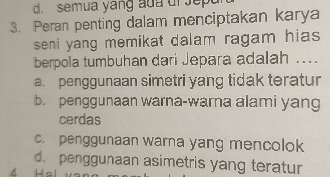 semua yang ada ur Jepur
3. Peran penting dalam menciptakan karya
seni yang memikat dalam ragam hias 
berpola tumbuhan dari Jepara adalah ...
a. penggunaan simetri yang tidak teratur
b. penggunaan warna-warna alami yang
cerdas
c. penggunaan warna yang mencolok
d. penggunaan asimetris yang teratur
4 Hal v