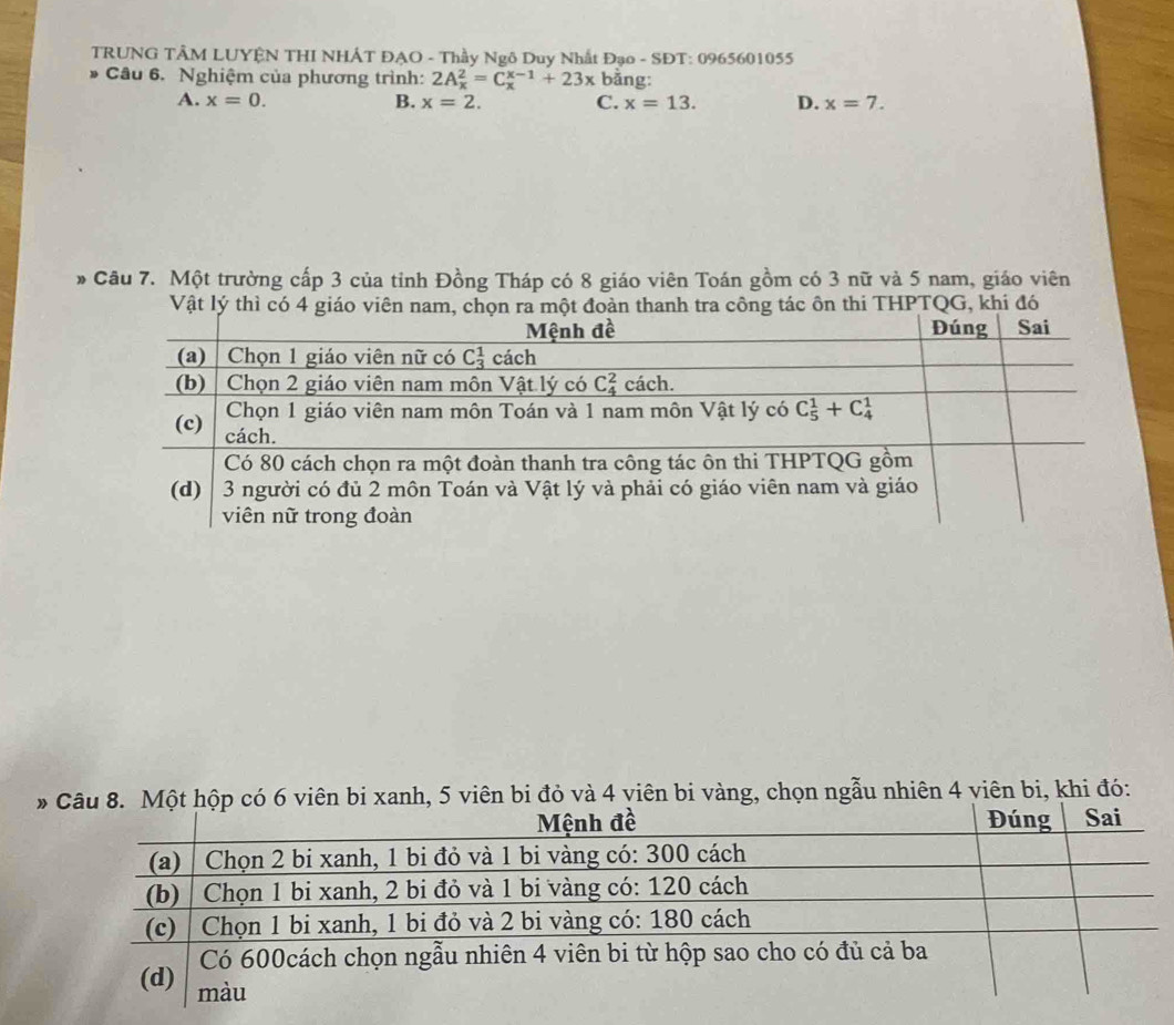 TRUNG TÂM LUYÊN THI NHÂT ĐẠO - Thầy Ngô Duy Nhất Đạo - SĐT: 0965601055
Câu 6. Nghiệm của phương trình: 2A_x^2=C_x^(x-1)+23x bằng:
A. x=0. B. x=2. C. x=13. D. x=7.
* Câu 7. Một trường cấp 3 của tỉnh Đồng Tháp có 8 giáo viên Toán gồm có 3 nữ và 5 nam, giáo viên
Vật lý thì có 4 giáo viên nam, chọn ra một đoàn thanh tra công tác ôn thi THPTQG, khi đó
*ộp có 6 viên bi xanh, 5 viên bi đỏ và 4 viên bi vàng, chọn ngẫu nhiên 4 viên bi, khi đó: