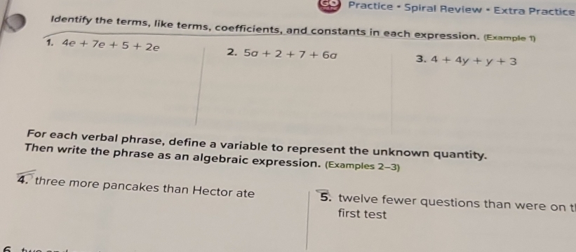 Practice • Spiral Review • Extra Practice 
Identify the terms, like terms, coefficients, and constants in each expression. (Example 1) 
1. 4e+7e+5+2e 2. 5a+2+7+6a
3. 4+4y+y+3
For each verbal phrase, define a variable to represent the unknown quantity. 
Then write the phrase as an algebraic expression. (Examples 2-3) 
4. three more pancakes than Hector ate 5. twelve fewer questions than were on t 
first test