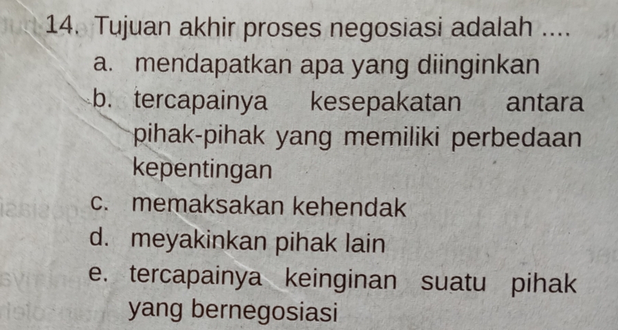 Tujuan akhir proses negosiasi adalah ....
a. mendapatkan apa yang diinginkan
b. tercapainya kesepakatan antara
pihak-pihak yang memiliki perbedaan 
kepentingan
c. memaksakan kehendak
d. meyakinkan pihak lain
e. tercapainya keinginan suatu pihak
yang bernegosiasi