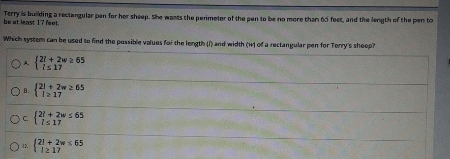 Terry is building a rectangular pen for her sheep. She wants the perimeter of the pen to be no more than 65 feet, and the length of the pen to
be at least 17 feet.
Which system can be used to find the possible values for the length (?) and width (w) of a rectangular pen for Terry's sheep?
A. beginarrayl 2l+2w≥ 65 l≤ 17endarray.
B. beginarrayl 2l+2w≥ 65 l≥ 17endarray.
C. beginarrayl 2l+2w≤ 65 l≤ 17endarray.
D. beginarrayl 2l+2w≤ 65 l≥ 17endarray.