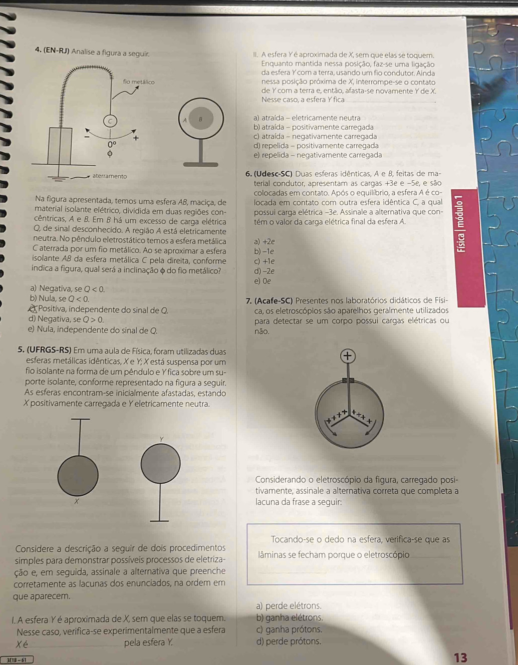 (EN-RJ) Analise a figura a seguir. II. A esfera Y é aproximada de X, sem que elas se toquem.
Enquanto mantida nessa posição, faz-se uma ligação
da esfera Y com a terra, usando um fio condutor. Ainda
nessa posição próxima de X, interrompe-se o contato
de Y com a terra e, então, afasta-se novamente Y de X.
Nesse caso, a esfera Y fica
a) atraída - eletricamente neutra
b) atraída - positivamente carregada
c) atraída - negativamente carregada
d) repelida - positivamente carregada
e) repelida - negativamente carregada
6. (Udesc-SC) Duas esferas idênticas, A e B, feitas de ma-
terial condutor, apresentam as cargas +3e e −5e, e são
colocadas em contato. Após o equilíbrio, a esfera A é co-
Na figura apresentada, temos uma esfera AB, maciça, de  locada em contato com outra esfera idêntica C, a qual
material isolante elétrico, dividida em duas regiões con- possui carga elétrica −3e. Assinale a alternativa que con-
cêntricas, A e B. Em B há um excesso de carga elétrica tém o valor da carga elétrica final da esfera A.
Q, de sinal desconhecido. A região A está eletricamente
neutra. No pêndulo eletrostático temos a esfera metálica a) +2e
C aterrada por um fio metálico. Ao se aproximar a esfera b) -1e
isolante AB da esfera metálica C pela direita, conforme c) +1e
indica a figura, qual será a inclinação φ do fio metálico? d) -2e
e) Oe
a) Negativa, se Q<0.
b) Nula, se Q<0. 7. (Acafe-SC) Presentes nos laboratórios didáticos de Físi-
Positiva, independente do sinal de Q. ca, os eletroscópios são aparelhos geralmente utilizados
d) Negativa, se Q>0. para detectar se um corpo possui cargas elétricas ou
e) Nula, independente do sinal de Q. não.
5. (UFRGS-RS) Em uma aula de Física, foram utilizadas duas
esferas metálicas idênticas, X e Y; X está suspensa por um
fio isolante na forma de um pêndulo e Y fica sobre um su-
porte isolante, conforme representado na figura a seguir.
As esferas encontram-se inicialmente afastadas, estando
X positivamente carregada e Yeletricamente neutra.
Considerando o eletroscópio da figura, carregado posi-
tivamente, assinale a alternativa correta que completa a
lacuna da frase a seguir:
Tocando-se o dedo na esfera, verifica-se que as
Considere a descrição a seguir de dois procedimentos
simples para demonstrar possíveis processos de eletriza- lâminas se fecham porque o eletroscópio
ção e, em seguida, assinale a alternativa que preenche
corretamente as lacunas dos enunciados, na ordem em
que aparecem.
a) perde elétrons.
I. A esfera Y é aproximada de X, sem que elas se toquem. b) ganha elétrons.
Nesse caso, verifica-se experimentalmente que a esfera c) ganha prótons.
Xé pela esfera Y. d) perde prótons.
3£1B - 61
13