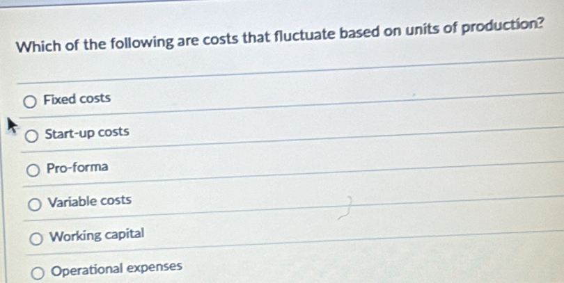 Which of the following are costs that fluctuate based on units of production?
Fixed costs
Start-up costs
Pro-forma
Variable costs
Working capital
Operational expenses