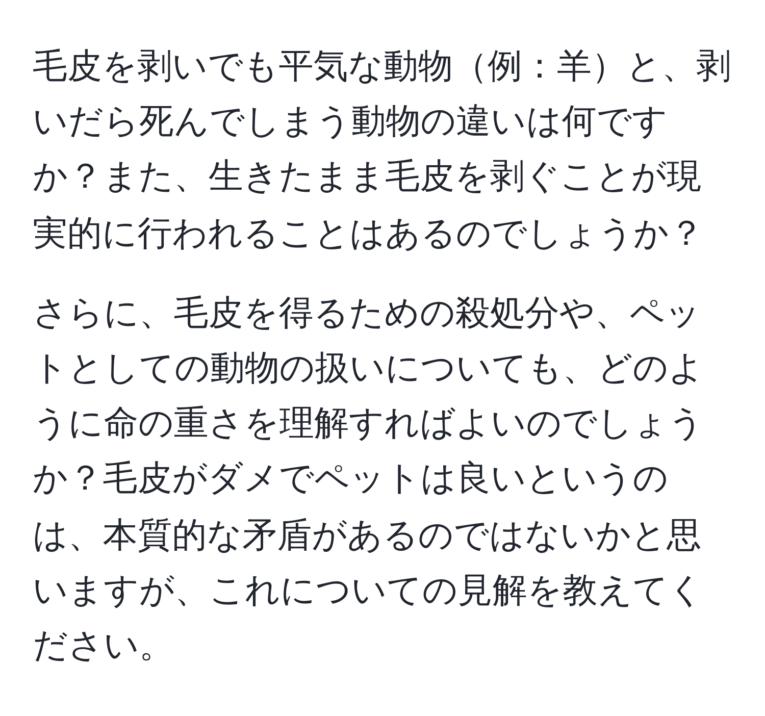 毛皮を剥いでも平気な動物例：羊と、剥いだら死んでしまう動物の違いは何ですか？また、生きたまま毛皮を剥ぐことが現実的に行われることはあるのでしょうか？

さらに、毛皮を得るための殺処分や、ペットとしての動物の扱いについても、どのように命の重さを理解すればよいのでしょうか？毛皮がダメでペットは良いというのは、本質的な矛盾があるのではないかと思いますが、これについての見解を教えてください。