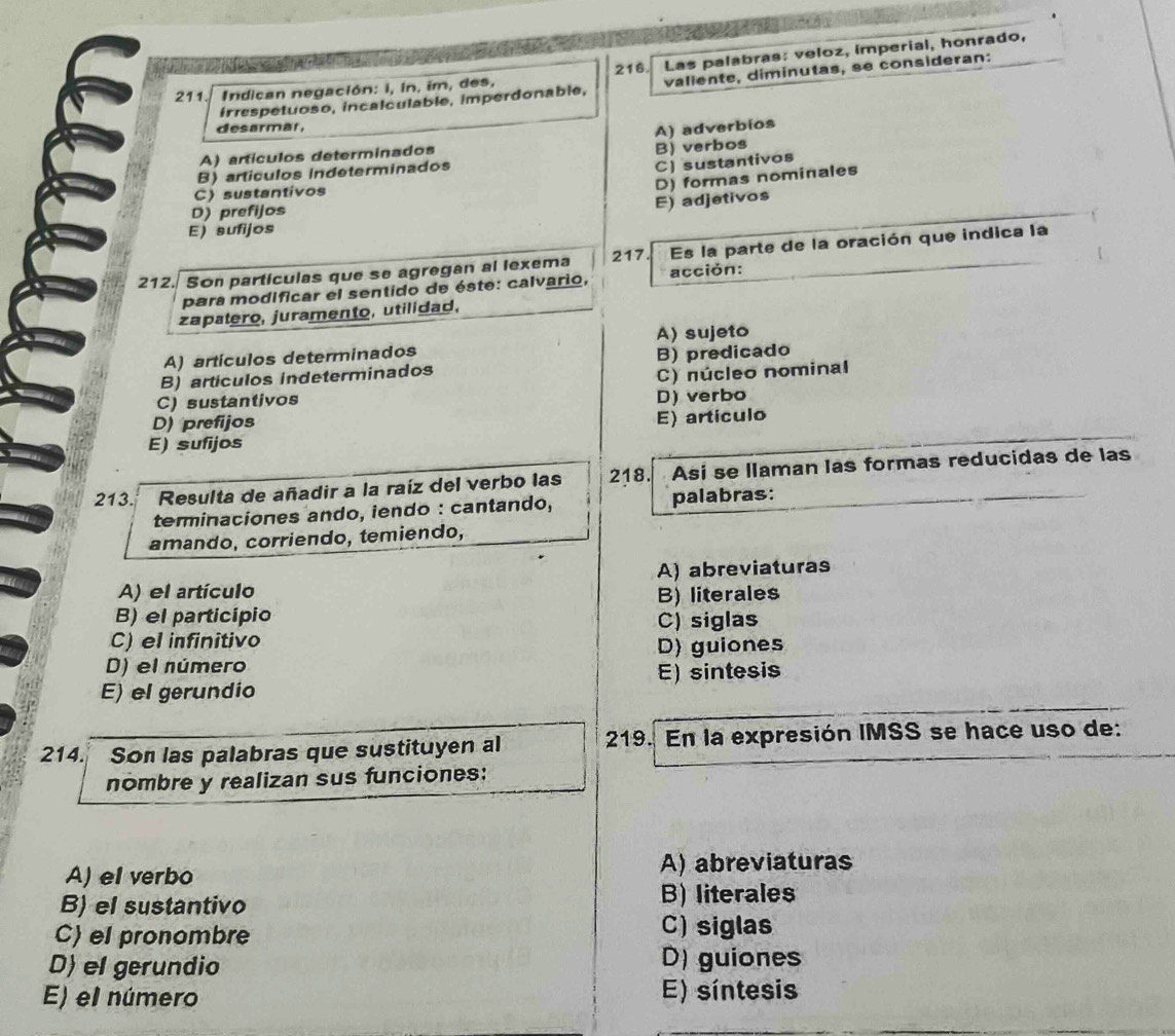 Indican negación: i, in. im, des. 216. Las palabras: veloz, imperial, honrado,
irrespetuoso, incalculable, imperdonable, valiente, diminutas, se consideran:
desarmar,
A) adverbíos
A) artículos determinados
C) sustantivos
B) artículos indeterminados B) verbos
C) sustantivos
D) prefijos
E) adjetivos D) formas nominales
E) sufijos
217
212. Son partículas que se agregan al lexema acción: Es la parte de la oración que indica la
para modificar el sentido de éste: calvario,
zapatero, juramento, utilidad,
A) artículos determinados A) sujeto
B) artículos indeterminados B) predicado
C) sustantivos C) núcleo nominal
D) prefijos D) verbo
E) sufijos E) artículo
213. Resulta de añadir a la raíz del verbo las 218. Asi se llaman las formas reducidas de las
terminaciones ando, iendo : cantando, palabras:
amando, corriendo, temiendo,
A) abreviaturas
A) el artículo
B) literales
B) el particípio
C) el infinitivo C) siglas
D) guiones
D) el número
E) el gerundio E) sintesis
214. Son las palabras que sustituyen al 219. En la expresión IMSS se hace uso de:
nombre y realizan sus funciones:
A) el verbo A) abreviaturas
B) el sustantivo
B) literales
C) el pronombre C) siglas
D) el gerundio
D) guiones
E) el número E) síntesis