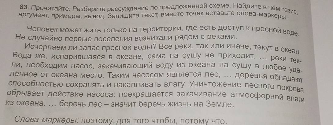 Прочитайте. Ρазберите рассуждение πо πредложенной схеме. Найдите внемτезис,
аргумент, πримеры, вывод. Залишите текст, вместо точек вставьте слова-маркеры
Неловек может жить Τолько на территории, где есть достуπ к πресной воде
Не случайно лервые лоселения возникали рядом с реками.
Исчерлаем ли залас лресной воды? Все реки, так или иначе, текут в океан.
Вода же, исларившаяся в океане, сама на сушу не приходит. ... рекитек-
ли, необходим насос, закачиваюший воду из океана на сушу в любоеуда
лённое от океана место. Таким насосом является лес, .. деревья обладают
слособностью сохранять и накалливать влагу. Уничтожение лесного покрова
обрывает действие насоса: πрекращается закачивание атмосферной влаги
из океана. ... беречь лес - значит беречь жизнь на Земле.
Словаαмаркерые: πоэтому, для того чтобы, лотому что.