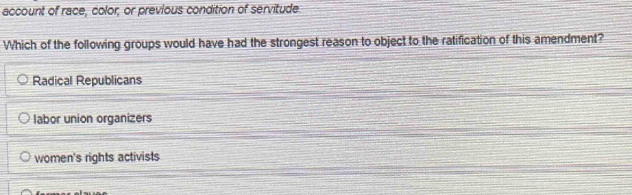 account of race, color, or previous condition of servitude.
Which of the following groups would have had the strongest reason to object to the ratification of this amendment?
Radical Republicans
labor union organizers
women's rights activists