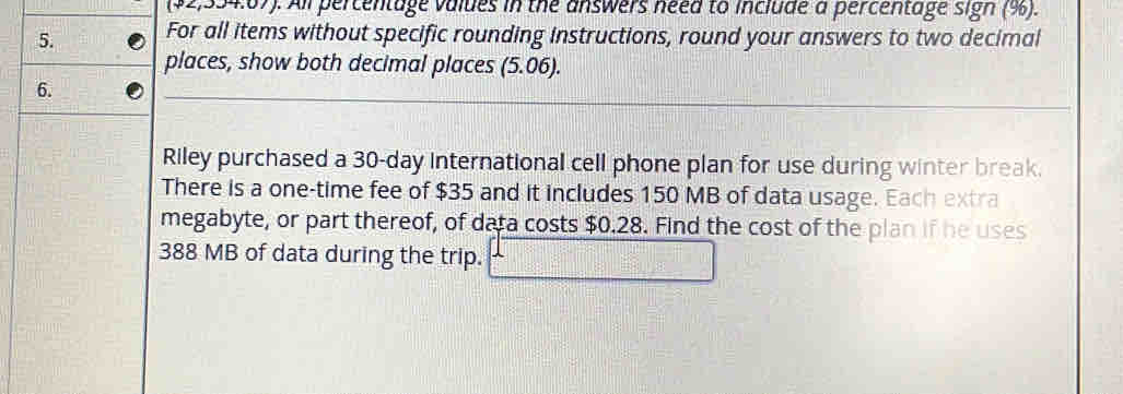 ($2,334:67). All percentage values in the answers need to include a percentage sign (%). 
5. For all items without specific rounding instructions, round your answers to two decimal 
places, show both decimal places (5.06). 
6. 
Riley purchased a 30-day international cell phone plan for use during winter break. 
There is a one-time fee of $35 and it includes 150 MB of data usage. Each extra 
megabyte, or part thereof, of data costs $0.28. Find the cost of the plan if he uses
388 MB of data during the trip.