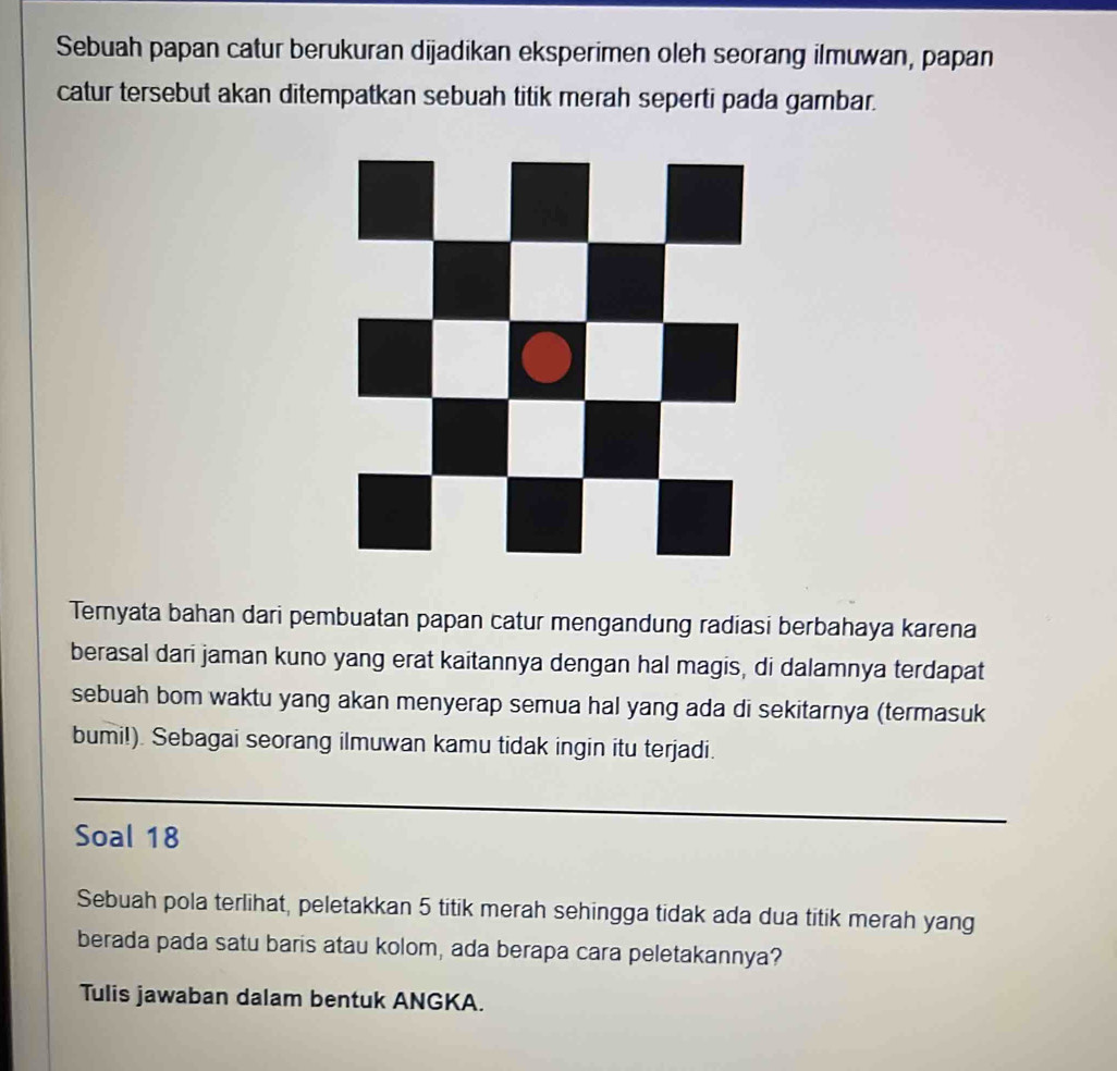 Sebuah papan catur berukuran dijadikan eksperimen oleh seorang ilmuwan, papan 
catur tersebut akan ditempatkan sebuah titik merah seperti pada gambar. 
Ternyata bahan dari pembuatan papan catur mengandung radiasi berbahaya karena 
berasal dari jaman kuno yang erat kaitannya dengan hal magis, di dalamnya terdapat 
sebuah bom waktu yang akan menyerap semua hal yang ada di sekitarnya (termasuk 
bumi!). Sebagai seorang ilmuwan kamu tidak ingin itu terjadi. 
Soal 18
Sebuah pola terlihat, peletakkan 5 titik merah sehingga tidak ada dua titik merah yang 
berada pada satu baris atau kolom, ada berapa cara peletakannya? 
Tulis jawaban dalam bentuk ANGKA.