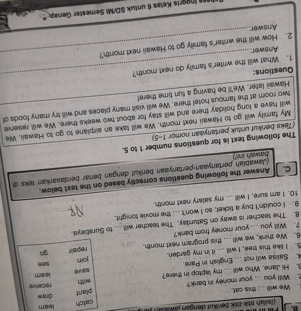 learn 
(Isilah titik-titik berikut dengan jawaban ) 
. We will ... this cat. 
2. Will you ... your money in bank? 
3. Hi Jane. Who will ... my laptop in there? 
4. Salisa will not ... English in Pare. 
5. I like this tree, I will ... it in my garden. 
6. We think, we will ... this program next month. sdf f 
7. Will you ... your money from bank? 
8. The teacher is away on Saturday, The teacher will .. to Su 
9. I couldn't buy a ticket, so I won't .. the movie tonight. 
10. I am sure, I will ... my salary next month. 
C. Answer the following questions correctly based on the text below. 
(Jawablah pertanyaan-pertänyaan berikut dengan benar berdasarkan teks di 
bawah ini!) 
The following text is for questions number 1 to 5. 
(Teks berikut untuk pertanyaan nomor 1-5) 
My family will go to Hawaii next month. We will take an airplane to go to Hawaii. We 
will have a long holiday there and will stay for about two weeks there. We will reserve 
two room at the famous hotel there. We will visit many places and will try many foods of 
Hawaii later. We'll be having a fun time there! 
Questions: 
1. What will the writer's family do next month? 
Answer: 
2. How will the writer's family go to Hawaii next month? 
Answer: 
in ris Kelas 6 untuk SD/MI Semester Genap