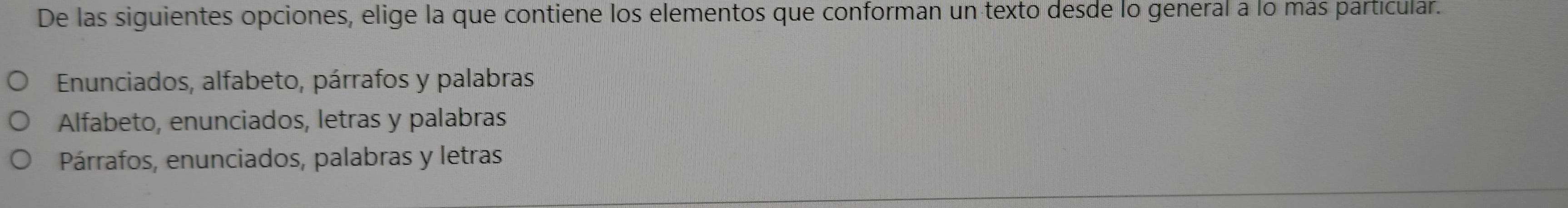 De las siguientes opciones, elige la que contiene los elementos que conforman un texto desde lo general a lo más particular.
Enunciados, alfabeto, párrafos y palabras
Alfabeto, enunciados, letras y palabras
Párrafos, enunciados, palabras y letras