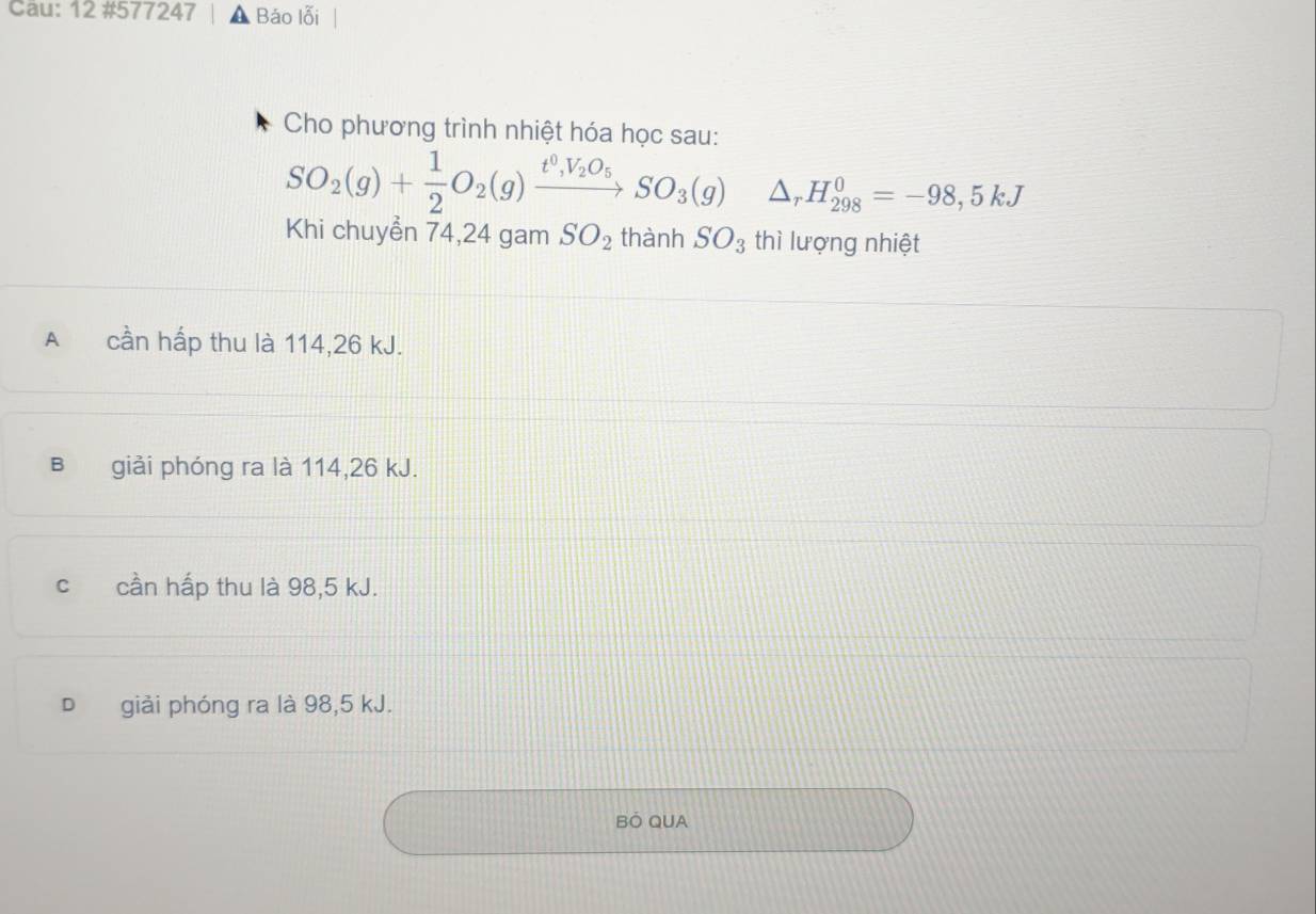 Cau: 12 #577247 Báo lỗi
Cho phương trình nhiệt hóa học sau:
SO_2(g)+ 1/2 O_2(g)xrightarrow t^0,V_2O_5SO_3(g) △ _rH_(298)^0=-98,5kJ
Khi chuyển 74, 24 gam SO_2 thành SO_3 thì lượng nhiệt
A cần hấp thu là 114, 26 kJ.
B giải phóng ra là 114, 26 kJ.
cí cần hấp thu là 98, 5 kJ.
giải phóng ra là 98,5 kJ.
BÓ QUA