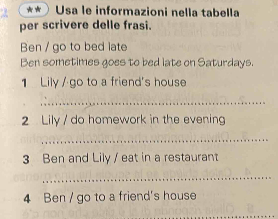 Usa le informazioni nella tabella 
per scrivere delle frasi. 
Ben / go to bed late 
Ben sometimes goes to bed late on Saturdays. 
1 Lily / go to a friend's house 
_ 
2 Lily / do homework in the evening 
_ 
3 Ben and Lily / eat in a restaurant 
_ 
4 Ben / go to a friend's house 
_ 
_