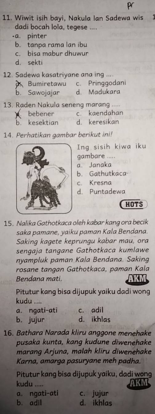 pr
11. Wiwit isih bayi, Nakula Ian Sadewa wis 1
dadi bocah lola, tegese ....
-a. pinter
b. tanpa rama lan ibu
c. bisa mabur dhuwur
d. sekti
12. Sadewa kasatriyane ana ing ...
Bumiretawu c. Pringgodani
b. Sawojajar d. Madukara
13. Raden Nakula seneng marang .
bebener c. kaendahan
b kesektian d. keresikan
14. Perhatikan gambar berikut ini!
Ing sisih kiwa iku
gambare
a Janaka
b. Gathutkaca
c. Kresna
d. Puntadewa
HOTS
15. Nalika Gathotkaca oleh kabar kang ora becik
saka pamane, yaiku paman Kala Bendana.
Saking kagete keprungu kabar mau, ora
sengaja tangane Gathotkaca kumlawe
nyampluk paman Kala Bendana. Saking
rosane tangan Gathotkaca, paman Kala
Bendana mati.
Pitutur kang bisa dijupuk yaiku dadi wong
kudu ....
a. ngati-ati c. adil
b. jujur d. ikhlas
16. Bathara Narada kliru anggone menehake
pusaka kunta, kang kudune diwenehake
marang Arjuna, malah kliru diwenehake
Karna, amarga pasuryane meh padha.
Pitutur kang bisa dijupuk yaiku, dadi wong
kudu ... AKM
a ngati-ati c. jujur
b. adil d. ikhlas