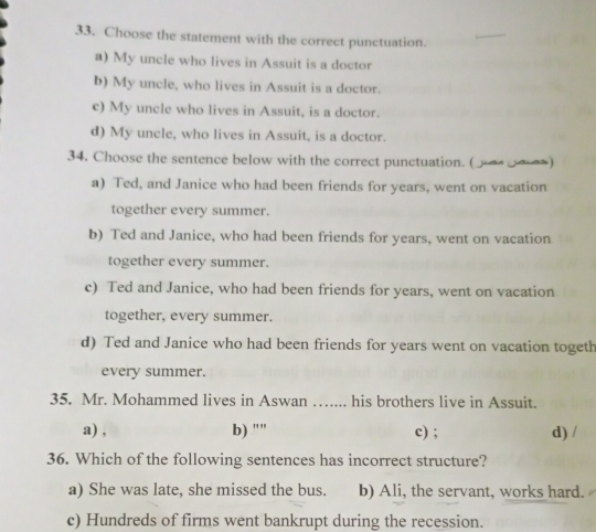 Choose the statement with the correct punctuation.
a) My uncle who lives in Assuit is a doctor
b) My uncle, who lives in Assuit is a doctor.
c) My uncle who lives in Assuit, is a doctor.
d) My uncle, who lives in Assuit, is a doctor.
34. Choose the sentence below with the correct punctuation. (ン☆)
a) Ted, and Janice who had been friends for years, went on vacation
together every summer.
b) Ted and Janice, who had been friends for years, went on vacation
together every summer.
c) Ted and Janice, who had been friends for years, went on vacation
together, every summer.
d) Ted and Janice who had been friends for years went on vacation togeth
every summer.
35. Mr. Mohammed lives in Aswan ….... his brothers live in Assuit.
a) , b) "" c) ; d) /
36. Which of the following sentences has incorrect structure?
a) She was late, she missed the bus. b) Ali, the servant, works hard.
c) Hundreds of firms went bankrupt during the recession.