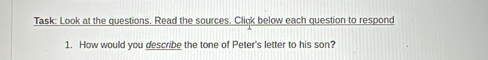 Task: Look at the questions. Read the sources. Cliqk below each question to respond 
1. How would you describe the tone of Peter's letter to his son?