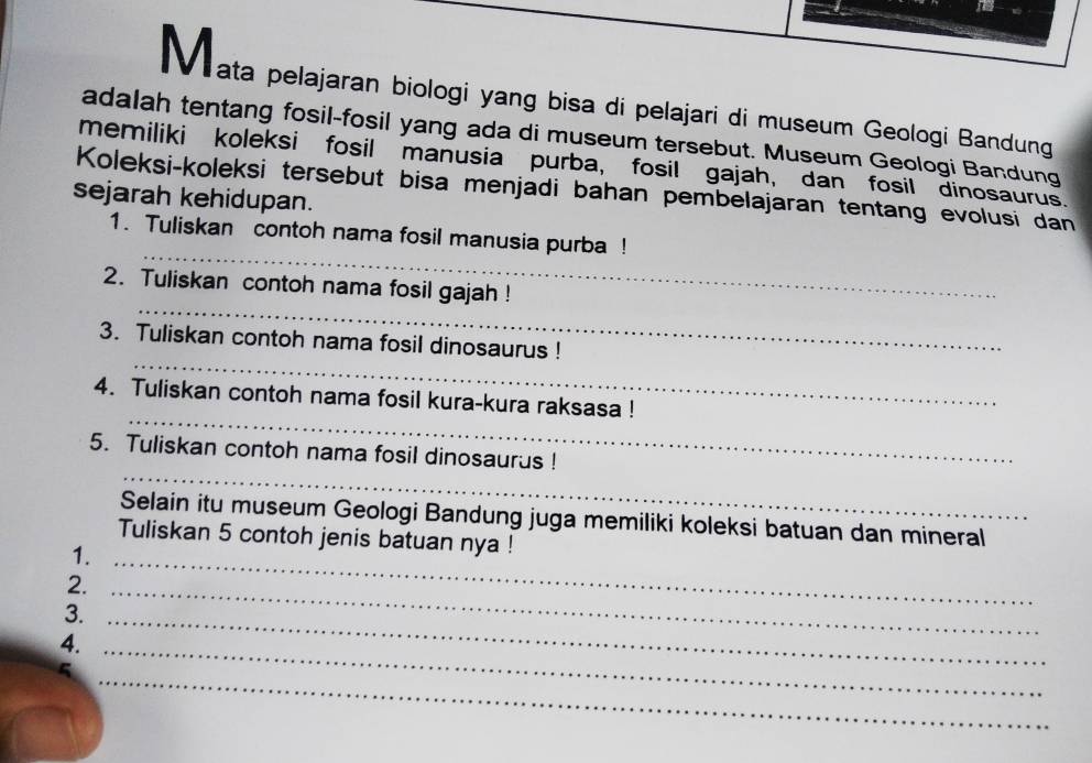 ata pelajaran biologi yang bisa di pelajari di museum Geologi Bandung 
adalah tentang fosil-fosil yang ada di museum tersebut. Museum Geologi Bandung 
memiliki koleksi fosil manusia purba, fosil gajah, dan fosil dinosaurus. 
Koleksi-koleksi tersebut bisa menjadi bahan pembelajaran tentang evolusi dan 
sejarah kehidupan. 
_ 
1. Tuliskan contoh nama fosil manusia purba ! 
_ 
2. Tuliskan contoh nama fosil gajah ! 
_ 
3. Tuliskan contoh nama fosil dinosaurus ! 
_ 
4. Tuliskan contoh nama fosil kura-kura raksasa ! 
_ 
5. Tuliskan contoh nama fosil dinosaurus ! 
Selain itu museum Geologi Bandung juga memiliki koleksi batuan dan mineral 
Tuliskan 5 contoh jenis batuan nya ! 
1._ 
2._ 
3._ 
4._ 
_ 
C