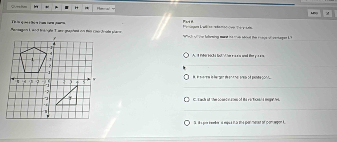 Question “ Normal
ABC
Part A
This question has two parts. Pentagon L will be reflected over the y-axis.
Pentagon L and triangle T are graphed on this coordinate plane.
Which of the following must be true about the image of pentagon L?
A. It intersects both the x-axis and the y-axis.
B. Its area is larger than the area of pentagon L.
C. Each of the coordinates of its vertices is negative.
D. Its perimeter is equal to the perimeter of pentagon L.