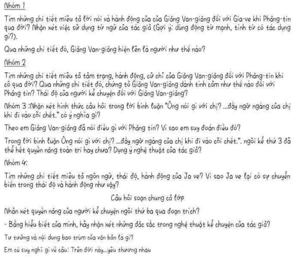 Nhóm 1
Tim những chi tiết miêu tả lời nói và hành động của của Giảng Van-giãng đổi với Gia-ve khi Phăng-tin
qua đời? Nhận xét việc sử dụng từ ngữ của tác giả (Gợi ý: dùng động từ mạnh, tính từ có tác dụng
gi?).
Qua những chi tiết đó, Giãng Van-giãng hiện lên là người như thể nào?
Nhóm 2
Tim những chi tiết miêu tả tâm trạng, hành động, cử chỉ của Giăng Van-giãng đổi với Phăng-tin khi
cô qua đời? Qua những chi tiết đó, chứng tỏ Giảng Van-giãng dành tình cảm như thể nào đối với
Phăng tin? Thái độ của người kể chuyện đối với Giãng Van-giăng?
Nhóm 3 :Nhận xét hình thức câu hỏi trong lời bình luận 'Ông nói gi với chị? ...đầy ngỡ ngàng của chị
khi đi vào cõi chết." có ý nghĩa gi?
Theo em Giãng Van-giãng đã nói điều gì với Phăng tin? Vì sao em suy đoán điều đó?
Trong lời bình luận Ông nói gì với chị? ...đầy ngỡ ngàng của chị khi đi vào cõi chết.''. ngôi kể thứ 3 đã
thể hết quyền năng toàn tri hay chưa? Dụng ý nghệ thuật của tác giả?
Nhóm 4:
Tim những chi tiết miệu tả ngôn ngữ, thái độ, hành động của Ja ve? Vì sao Ja ve lại có sự chuyển
biến trong thái độ và hành động như vậy?
Câu hỏi soạn chung cả lớp
Nhân xét quyền năng của người kể chuyện ngôi thứ ba qua đoạn trích?
- Bằng hiểu biết của mình, hãy nhận xét những đặc sắc trong nghệ thuật kể chuyện của tác giả?
Tư tưởng và nội dung bao trùm của văn bản là gi?
Em có suy nghĩ gì về câu: Trên đời này...yêu thương nhau