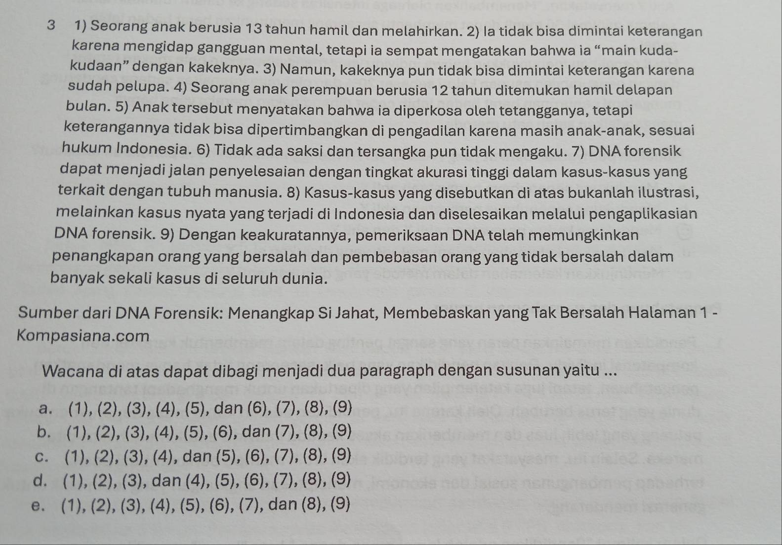 3 1) Seorang anak berusia 13 tahun hamil dan melahirkan. 2) Ia tidak bisa dimintai keterangan
karena mengidap gangguan mental, tetapi ia sempat mengatakan bahwa ia “main kuda-
kudaan” dengan kakeknya. 3) Namun, kakeknya pun tidak bisa dimintai keterangan karena
sudah pelupa. 4) Seorang anak perempuan berusia 12 tahun ditemukan hamil delapan
bulan. 5) Anak tersebut menyatakan bahwa ia diperkosa oleh tetangganya, tetapi
keterangannya tidak bisa dipertimbangkan di pengadilan karena masih anak-anak, sesuai
hukum Indonesia. 6) Tidak ada saksi dan tersangka pun tidak mengaku. 7) DNA forensik
dapat menjadi jalan penyelesaian dengan tingkat akurasi tinggi dalam kasus-kasus yang
terkait dengan tubuh manusia. 8) Kasus-kasus yang disebutkan di atas bukanlah ilustrasi,
melainkan kasus nyata yang terjadi di Indonesia dan diselesaikan melalui pengaplikasian
DNA forensik. 9) Dengan keakuratannya, pemeriksaan DNA telah memungkinkan
penangkapan orang yang bersalah dan pembebasan orang yang tidak bersalah dalam
banyak sekali kasus di seluruh dunia.
Sumber dari DNA Forensik: Menangkap Si Jahat, Membebaskan yang Tak Bersalah Halaman 1 -
Kompasiana.com
Wacana di atas dapat dibagi menjadi dua paragraph dengan susunan yaitu ...
a. (1),(2),(3),(4),(5) , dan (6),(7),(8) , (9)
b. . (1),(2),(3),(4), (5).(6) , da n (7 ),(8),(9
C. (1),(2),(3),(4) dan (5 I (6),(7),(8),(9)
d. . (1),(2),(3) dan (4).(5 5), (6), (7 ),(8),(9)
e. (1),(2),(3),(4),(5),(6),(7) , dan (8), (9) .