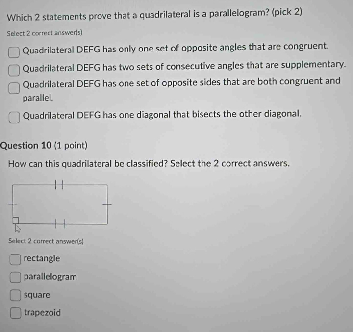 Which 2 statements prove that a quadrilateral is a parallelogram? (pick 2)
Select 2 correct answer(s)
Quadrilateral DEFG has only one set of opposite angles that are congruent.
Quadrilateral DEFG has two sets of consecutive angles that are supplementary.
Quadrilateral DEFG has one set of opposite sides that are both congruent and
parallel.
Quadrilateral DEFG has one diagonal that bisects the other diagonal.
Question 10 (1 point)
How can this quadrilateral be classified? Select the 2 correct answers.
Select 2 correct answer(s)
rectangle
parallelogram
square
trapezoid