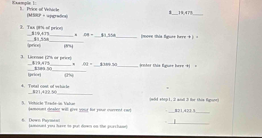 Example 1: 
1. Price of Vehicle $_  19,475 _ 
(MSRP + upgrades) 
2. Tax (8% of price) 
_ $19,475 _ x .08= _ $1,558 _ (move this figure here → ) + 
_ $1,558 _ 
(price) (8%) 
3. License (2% or price) 
_ $19,475 _ x .02= _ $389.50 _ (enter this figure here →) + 
_ 
_ $389.50
(price) (2%) 
4. Total cost of vehicle 
_ $21,422.50
_ 
(add step1, 2 and 3 for this figure) 
5. Vehicle Trade-in Value 
(amount dealer will give your for your current car) - _ $21,422.5 _ 
_ 
6. Down Payment - 
(amount you have to put down on the purchase)