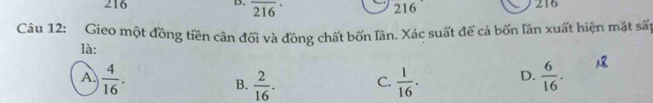 overline (216)^(·)
216 216
216
Câu 12: Gieo một đồng tiền cân đối và đồng chất bốn lân. Xác suất để cả bốn lân xuất hiện mặt sất
là:
A.  4/16 .  1/16 .  6/16 .
B.  2/16 . 
C.
D.