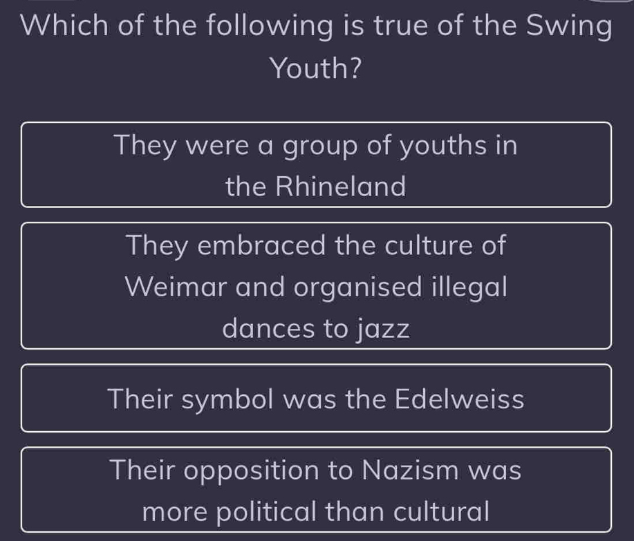 Which of the following is true of the Swing
Youth?
They were a group of youths in
the Rhineland
They embraced the culture of
Weimar and organised illegal
dances to jazz
Their symbol was the Edelweiss
Their opposition to Nazism was
more political than cultural