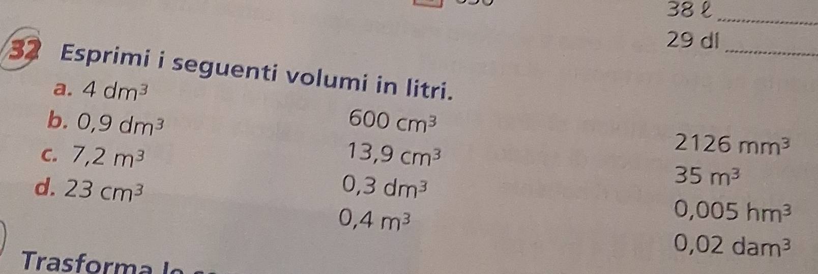 38 £_ 
29 dl_ 
32 Esprimi i seguenti volumi in litri. 
a. 4dm^3
b. 0,9dm^3 600cm^3
C. 7,2m^3 13,9cm^3
2126mm^3
d. 23cm^3 0,3dm^3
35m^3
0,4m^3
0,005hm^3
0,02dam^3
ra orm