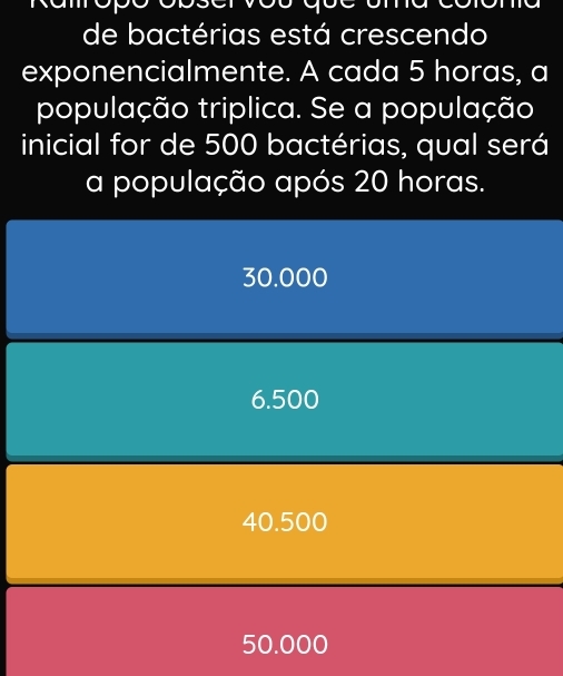 de bactérias está crescendo
exponencialmente. A cada 5 horas, a
população triplica. Se a população
inicial for de 500 bactérias, qual será
a população após 20 horas.
30.000
6.500
40.500
50.000