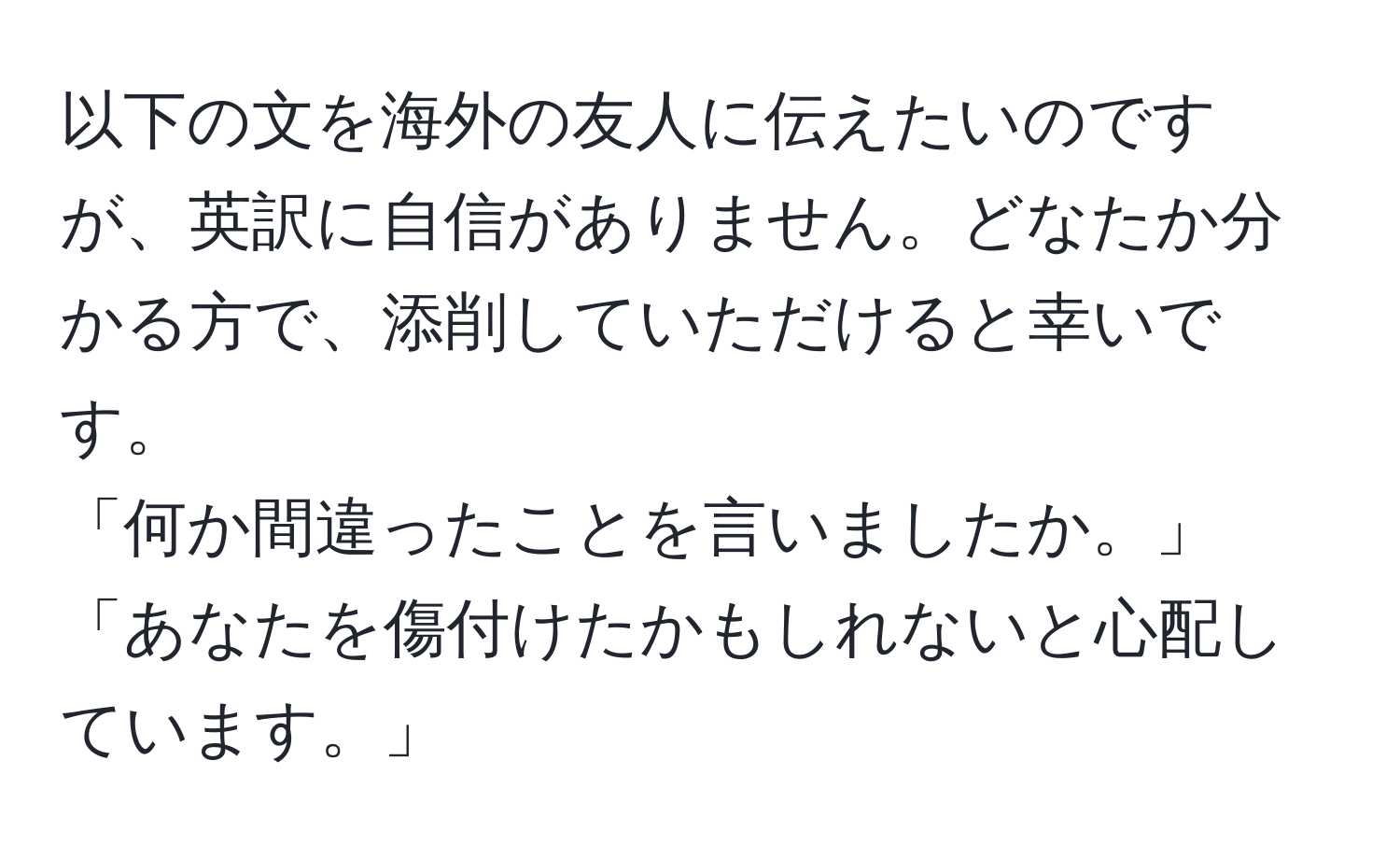 以下の文を海外の友人に伝えたいのですが、英訳に自信がありません。どなたか分かる方で、添削していただけると幸いです。
「何か間違ったことを言いましたか。」
「あなたを傷付けたかもしれないと心配しています。」