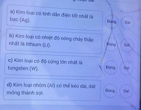 Kim loại có tính dẫn điện tốt nhất là 
bạc (Ag). 
Đúng Sai 
b) Kim loại có nhiệt độ nóng chảy thấp púng 
nhất là lithium (Li). Sai 
c) Kim loại có độ cứng lớn nhất là 
Đúng 
tungsten (W). Sại 
d) Kim loại nhôm (Al) có thể kéo dài, dát 
Đúng 
móng thành sợi. Sai