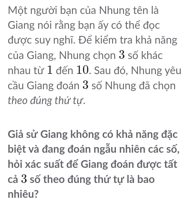 Một người bạn của Nhung tên là 
Giang nói rằng bạn ấy có thể đọc 
được suy nghĩ. Để kiểm tra khả năng 
của Giang, Nhung chọn 3 số khác 
nhau từ 1 đến 10. Sau đó, Nhung yêu 
cầu Giang đoán 3 số Nhung đã chọn 
theo đúng thứ tự. 
Giả sử Giang không có khả năng đặc 
biệt và đang đoán ngẫu nhiên các số, 
hỏi xác suất để Giang đoán được tất 
cả 3 số theo đúng thứ tự là bao 
nhiêu?