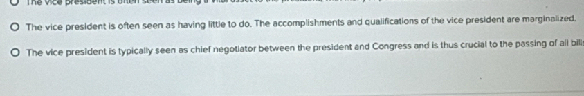 The Vice president is 
The vice president is often seen as having little to do. The accomplishments and qualifications of the vice president are marginalized. 
The vice president is typically seen as chief negotiator between the president and Congress and is thus crucial to the passing of all bill