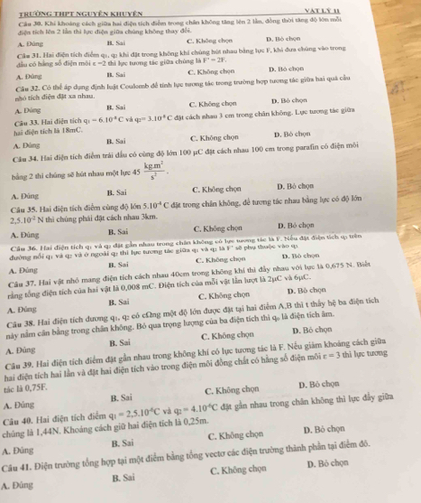 trường thPt nguyên khuyên vat lý 1
Cầu 30, Khi khoảng cách giữa hai điện tích điểm trong chân không tăng lên 2 lần, đồng thời tăng độ lớn mỗi
điện tích lên 2 lần thì lực điện giữa chúng không thay đổi.
A. Đùng B. Sai C. Không chọn D. Bò chọn
Cầm 31. Hai điện tích điểm q1, q: khi đặt trong không khí chúng hút nhau bằng lực F, khi đưa chúng vào trong
đầu có hằng số điện môi ε =2 thì lực tương tác giữa chủng là F'=21
A. Đùng B. Sai C. Không chọn D. Bó chọn
nhó tích điện đặt xa nhau. Câu 32. Có thể áp dụng định luật Coulomb để tính lục tưong tác trong trường hợp tương tác giữa hai quả cầu
A. Đùng B. Sai C. Không chọn D. Bò chọn
Câu 33. Hai điện tích q_1=6.10°C và q_2=3.10C
hai điện tích là 18mC. đặt cách nhau 3 cm trong chân không. Lực tượng tác giữa
A. Dùng B. Sai C. Không chọn D. Bỏ chọn
Câu 34. Hai điện tích điễm trái dấu có cùng độ lớn 100 μC đặt cách nhau 100 cm trong parafin có điện môi
bằng 2 thi chúng sẽ hút nhau một lực 45  (kg.m^2)/s^2 .
A. Đùng B. Sai C. Không chọn D. Bò chon
Câu 35. Hai điện tích điểm cùng do lón 5.10^(-4)C đặt trong chân không, để tương tác nhau bằng lực có độ lớn
2,5.10^(-2)N thì chúng phái đặt cách nhau 3km.
A. Đúng B. Sai C. Không chọn D. Bỏ chọn
Câu 36. Hai điện tích qi và q: đặt gần nhau trong chân không vó lực tong tác là F. Nếu đặt điện tích q; trên
đường nổi q: và q: và ở ngoài q2 thì lực tương tác giữa q; và q: là W' sẽ phụ thuộc vào qi
A. Đúng B. Sai C. Không chọn D. Bò chọn
Câu 37. Hai vật nhỏ mang điện tích cách nhau 40cm trong không khi thì đẫy nhau với lục là 0,675 N. Biệt
rằng tổng điện tích của hai vật là 0,008 mC. Điện tích của mỗi vật lần lượt là 2μC và 6μC. D. Bò chọn
B. Sai C. Khōng chọn
A. Đúng
Câu 38. Hai điện tích dương q1, q: có cΩng một độ lớn được đặt tại hai điểm A,B thi t thầy hệ ba điện tích
này nằm cần bằng trong chân không. Bỏ qua trọng lượng của ba điện tích thì q。 là điện tích âm.
A. Đủng B. Sai C. Không chọn D. Bỏ chọn
Câu 39. Hai điện tích điểm đặt gần nhau trong không khí có lực tương tác là F. Nều giám khoảng cách giữa
hai điện tích hai lần và đặt hai điện tích vào trong điện môi đồng chất có hằng số điện môi varepsilon =3 thì lực tương
tác là 0,75F.
A. Đúng B. Sai C. Không chọn D. Bỏ chọn
chúng là 1,44N. Khoáng cách giữ hai điện tích là 0,25m. q_1=2,5.10^(-6)C và q_2=4.10^(-6)C đặt gần nhau trong chân không thì lực đẩy giữa
Câu 40. Hai điện tích điểm
A. Đùng B. Sai C. Không chọn D. Bỏ chọn
Câu 41. Điện trường tổng hợp tại một điểm bằng tổng vectơ các điện trường thành phần tại điểm đô.
A. Đûng B. Sai C. Không chọn D. Bỏ chọn