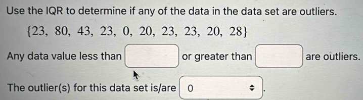 Use the IQR to determine if any of the data in the data set are outliers.
 23,80,43,23,0,20,23,23,20,28
Any data value less than □ or greater than □ are outliers. 
The outlier(s) for this data set is/are 0; .