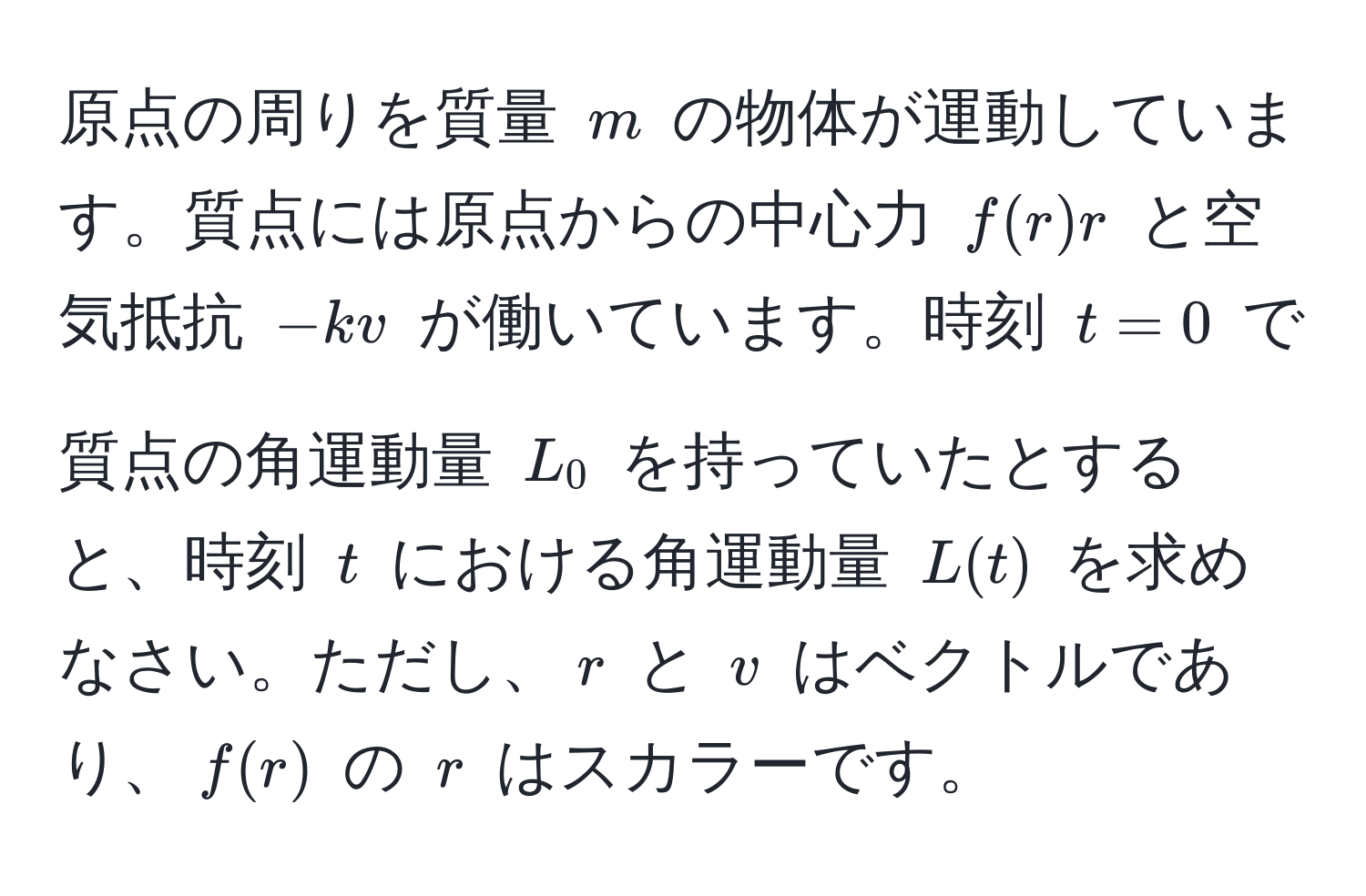 原点の周りを質量 $m$ の物体が運動しています。質点には原点からの中心力 $f(r)r$ と空気抵抗 $-kv$ が働いています。時刻 $t=0$ で質点の角運動量 $L_0$ を持っていたとすると、時刻 $t$ における角運動量 $L(t)$ を求めなさい。ただし、$r$ と $v$ はベクトルであり、$f(r)$ の $r$ はスカラーです。