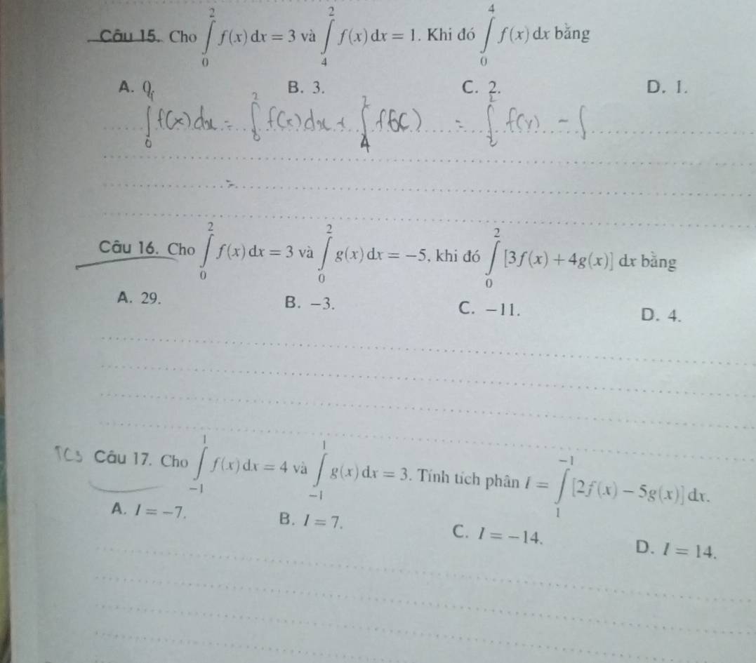 Câu 15, Cho ∈tlimits _0^(2f(x)dx=3 sqrt(a) va∈t _4^(2f(x)dx=1. Khi đó ∈tlimits _0^4f(x)dxb^frac 1)4)
A. B. 3. C. ?. D. 1.
_
_
_
_
Câu 16. Cho ∈tlimits _0^2f(x)dx=3va∈tlimits _0^2g(x)dx=-5 , khi đó ∈tlimits _0^2[3f(x)+4g(x)]dx bằng
A. 29. B. -3. C. -11. D. 4.
_
_
_
_
_
_
_
_
_
_
Câu 17. Cho ∈tlimits _(-1)^1f(x)dx=4 và ∈tlimits _(-1)^1g(x)dx=3. Tính tích phân I=∈tlimits _1^(-1)[2f(x)-5g(x)]dx.
A. I=-7.
B. I=7. C. I=-14.
_D. l=14. 
_
_
_