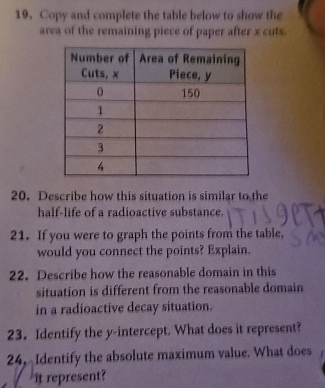 Copy and complete the table below to show the 
area of the remaining piece of paper after x cuts 
20. Describe how this situation is similar to the 
half-life of a radioactive substance. 
21. If you were to graph the points from the table, 
would you connect the points? Explain. 
22. Describe how the reasonable domain in this 
situation is different from the reasonable domain 
in a radioactive decay situation. 
23. Identify the y-intercept. What does it represent? 
24, Identify the absolute maximum value. What does 
it represent?